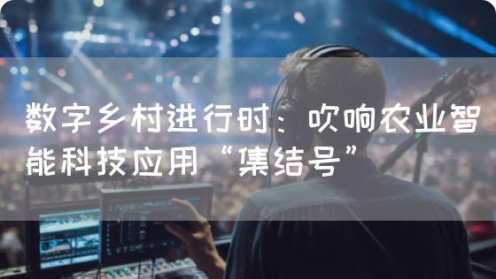 数字乡村进行时:吹响农业智能科技应用“集结号”