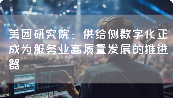美团研究院：供给侧数字化正成为服务业高质量发展的推进器