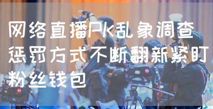 网络直播PK乱象调查 惩罚方式不断翻新紧盯粉丝钱包