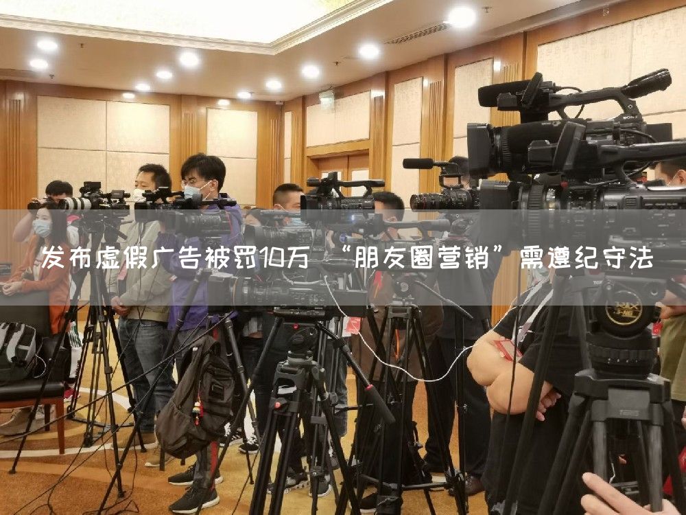 发布虚假广告被罚10万 “朋友圈营销”需遵纪守法