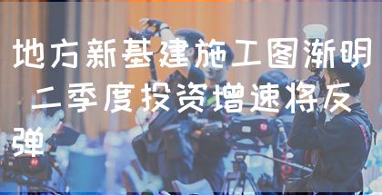 地方新基建施工图渐明 二季度投资增速将反弹