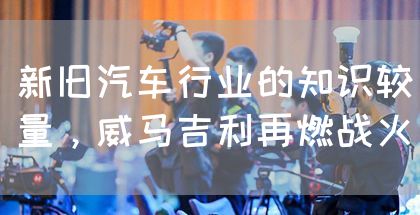 新旧汽车行业的知识较量,威马吉利再燃战火