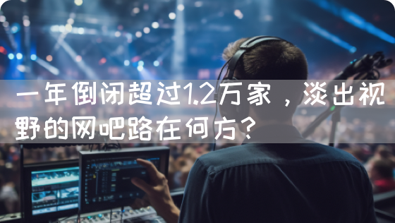 一年倒闭超过1.2万家，淡出视野的网吧路在何方？